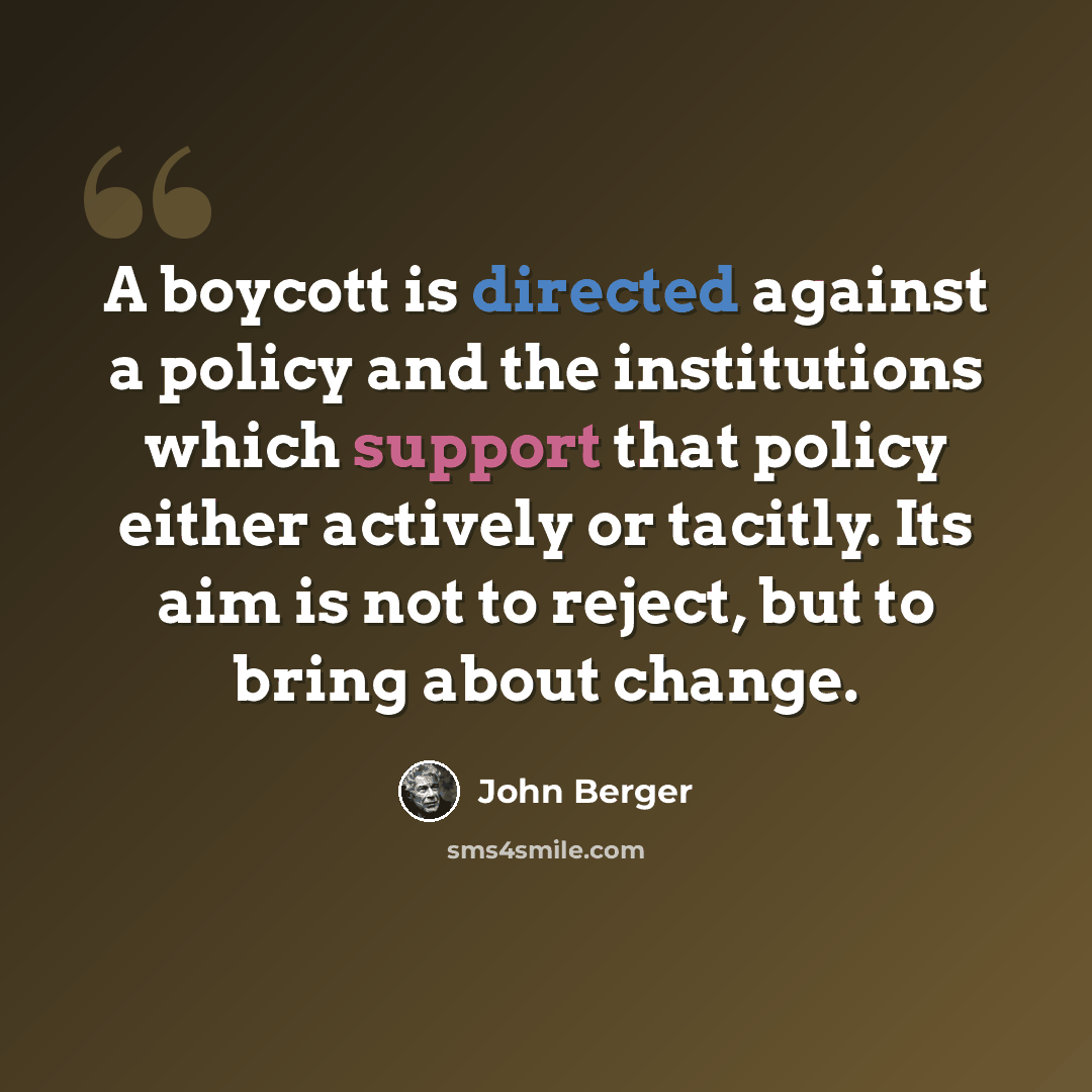 “A boycott is directed against a policy and the institutions which support that policy either actively or tacitly. Its aim is not to reject, but to bring about change.” quote by John Berger
