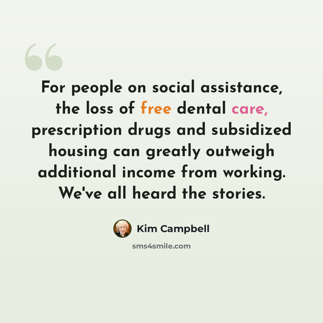“For people on social assistance, the loss of free dental care, prescription drugs and subsidized housing can greatly outweigh additional income from working. We've all heard the stories.” quote by Kim Campbell