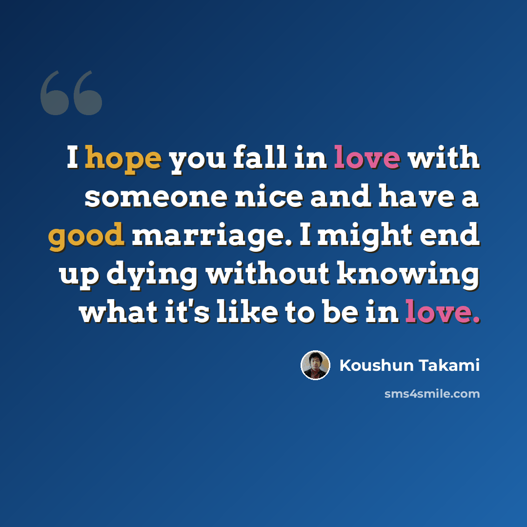 “I hope you fall in love with someone nice and have a good marriage. I might end up dying without knowing what it's like to be in love.” quote by Koushun Takami