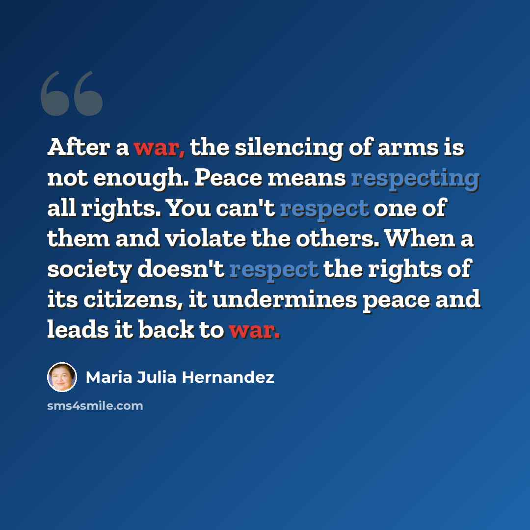“After a war, the silencing of arms is not enough. Peace means respecting all rights. You can't respect one of them and violate the others. When a society doesn't respect the rights of its citizens, it undermines peace and leads it back to war.” quote by Maria Julia Hernandez