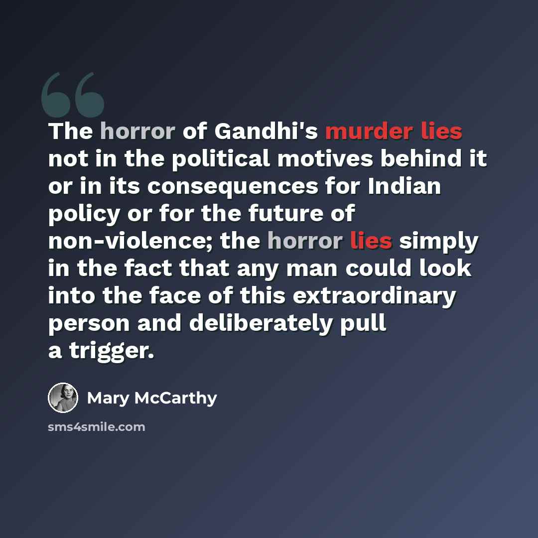 “The horror of Gandhi's murder lies not in the political motives behind it or in its consequences for Indian policy or for the future of non-violence; the horror lies simply in the fact that any man could look into the face of this extraordinary person and deliberately pull a trigger.” quote by Mary McCarthy