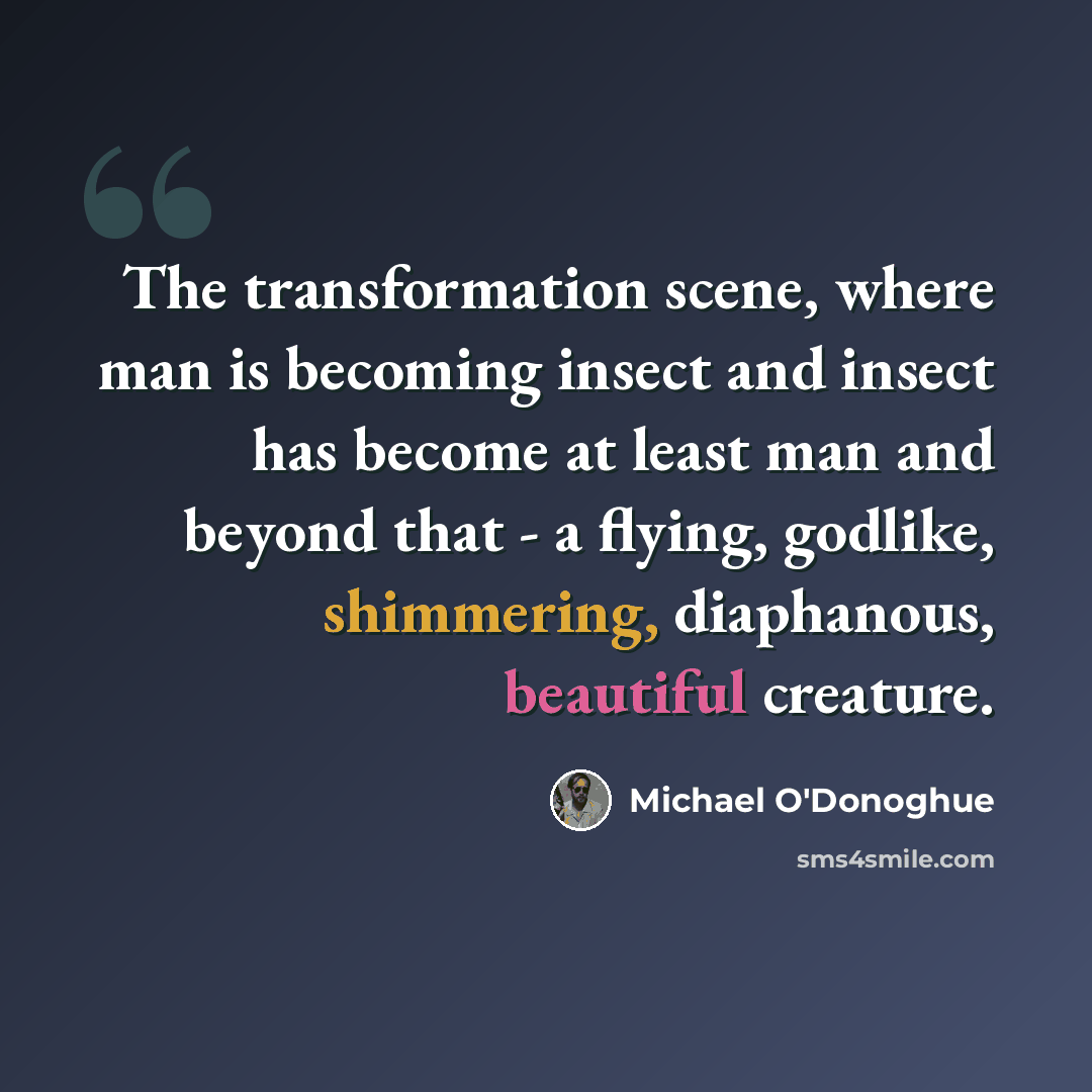 “The transformation scene, where man is becoming insect and insect has become at least man and beyond that - a flying, godlike, shimmering, diaphanous, beautiful creature.” quote by Michael O'Donoghue