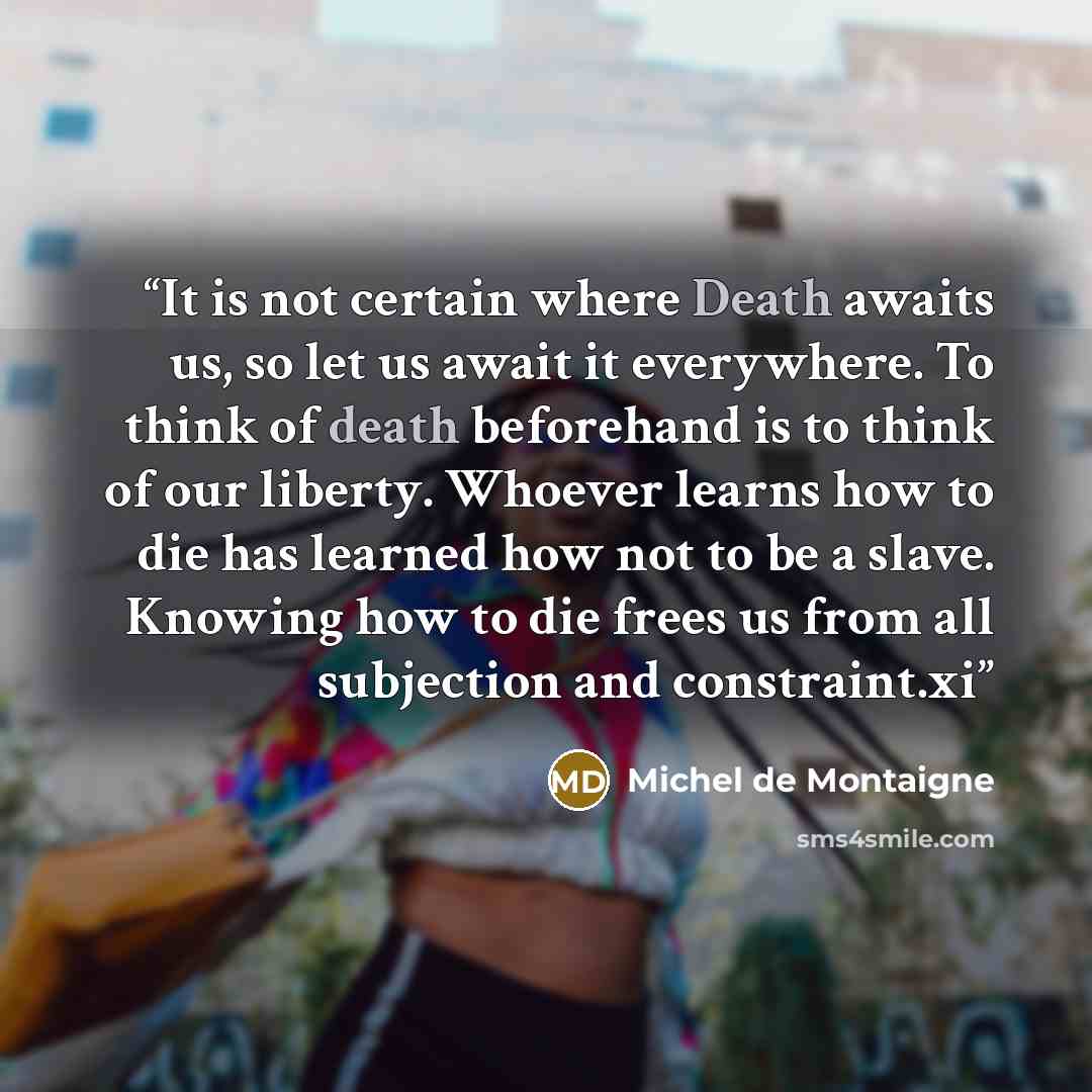 “It is not certain where Death awaits us, so let us await it everywhere. To think of death beforehand is to think of our liberty. Whoever learns how to die has learned how not to be a slave. Knowing how to die frees us from all subjection and constraint.xi” quote by Michel de Montaigne