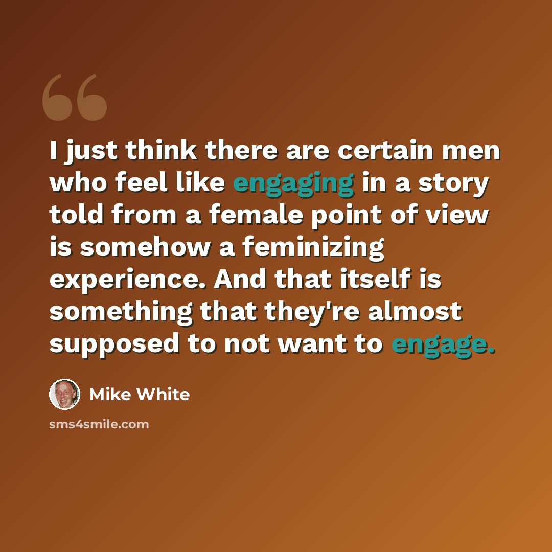 “I just think there are certain men who feel like engaging in a story told from a female point of view is somehow a feminizing experience. And that itself is something that they're almost supposed to not want to engage.” quote by Mike White