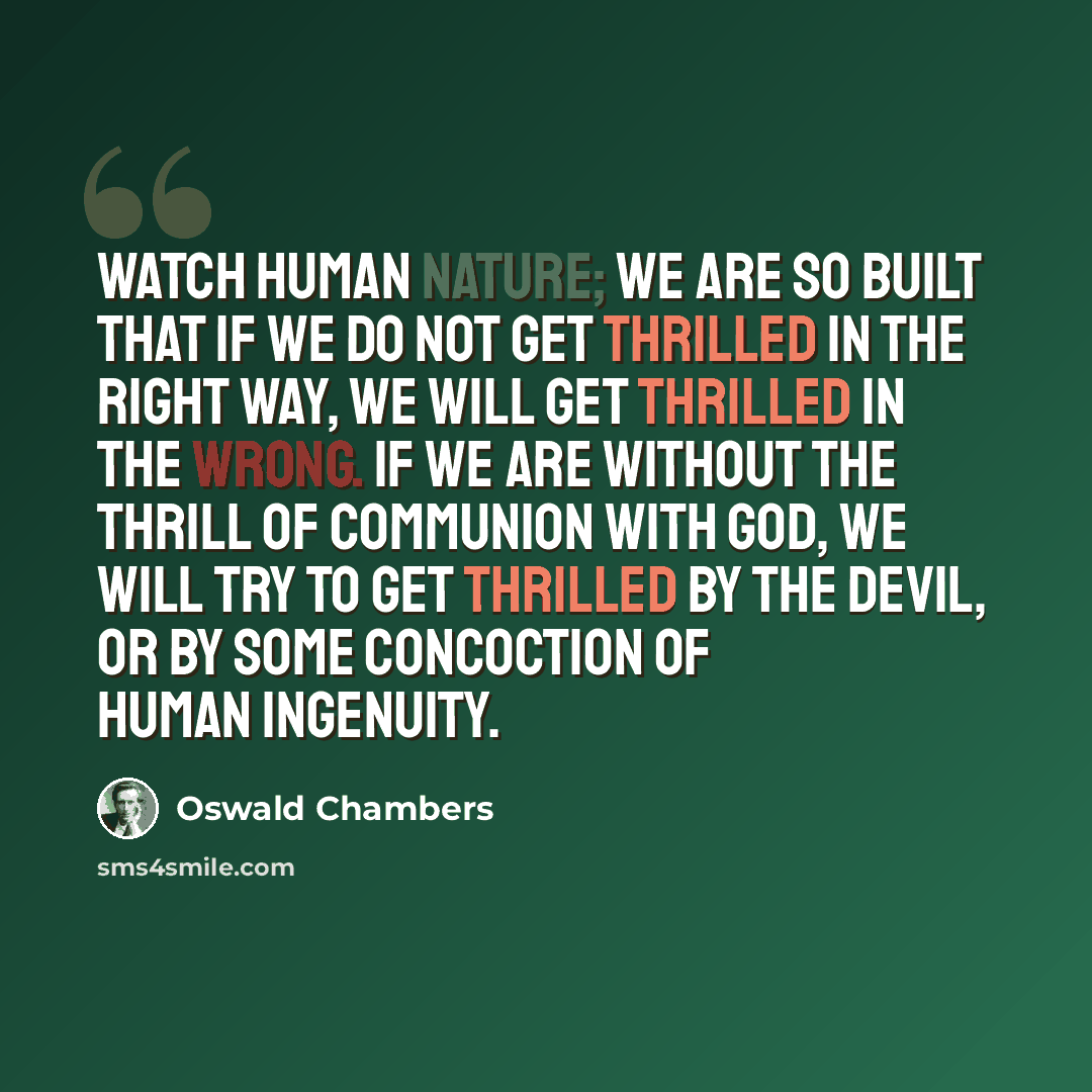 “Watch human nature; we are so built that if we do not get thrilled in the right way, we will get thrilled in the wrong. If we are without the thrill of communion with God, we will try to get thrilled by the devil, or by some concoction of human ingenuity.” quote by Oswald Chambers