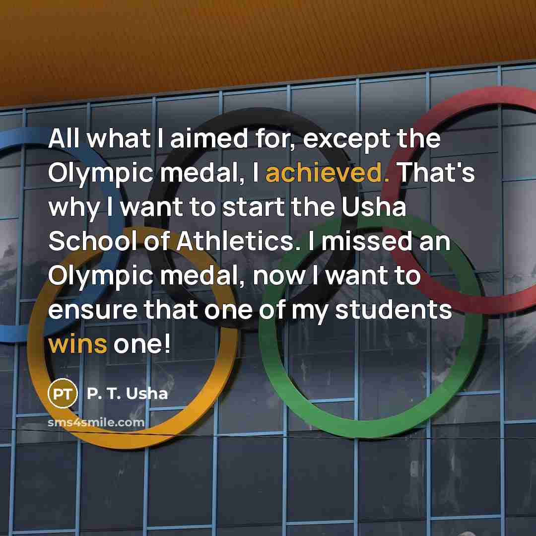 “All what I aimed for, except the Olympic medal, I achieved. That's why I want to start the Usha School of Athletics. I missed an Olympic medal, now I want to ensure that one of my students wins one!” quote by P. T. Usha