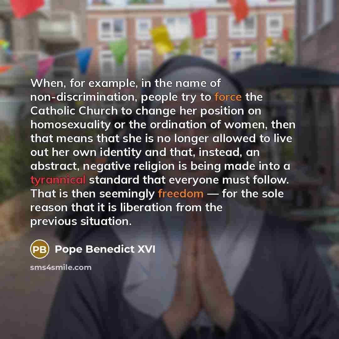 “When, for example, in the name of non-discrimination, people try to force the Catholic Church to change her position on homosexuality or the ordination of women, then that means that she is no longer allowed to live out her own identity and that, instead, an abstract, negative religion is being…” quote by Pope Benedict XVI