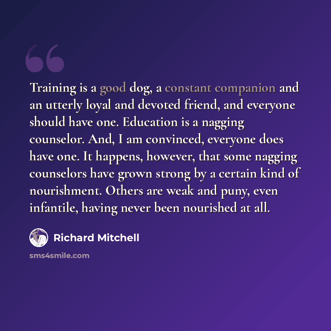 “Training is a good dog, a constant companion and an utterly loyal and devoted friend, and everyone should have one. Education is a nagging counselor. And, I am convinced, everyone does have one. It happens, however, that some nagging counselors have grown strong by a certain kind of nourishment…” quote by Richard Mitchell