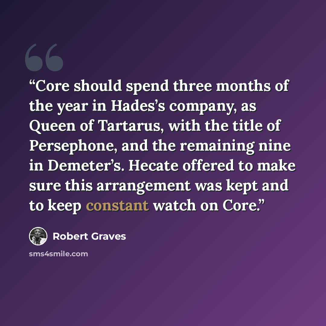 “Core should spend three months of the year in Hades’s company, as Queen of Tartarus, with the title of Persephone, and the remaining nine in Demeter’s. Hecate offered to make sure this arrangement was kept and to keep constant watch on Core.” quote by Robert Graves