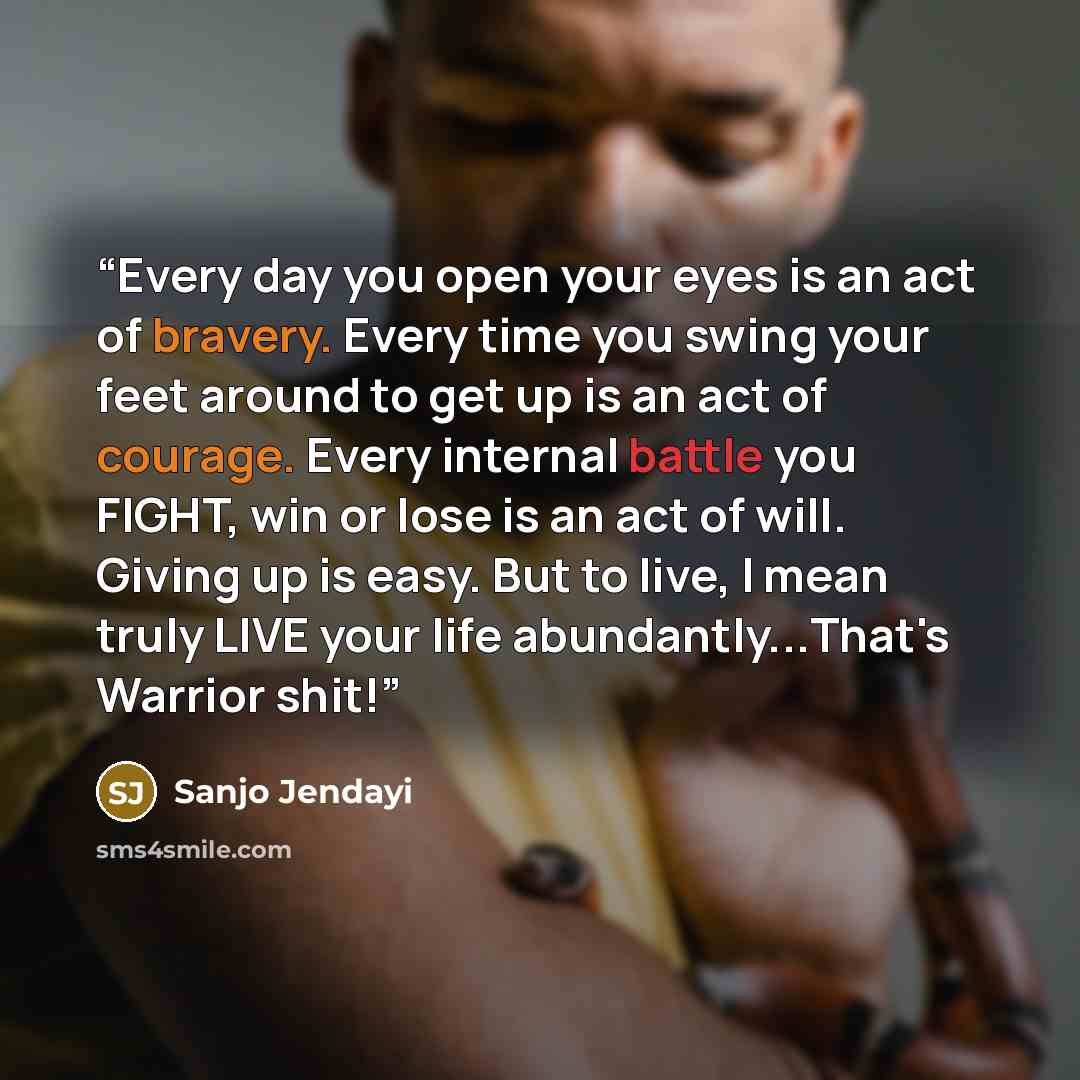 “Every day you open your eyes is an act of bravery. Every time you swing your feet around to get up is an act of courage. Every internal battle you FIGHT, win or lose is an act of will. Giving up is easy. But to live, I mean truly LIVE your life abundantly...That's Warrior shit!” quote by Sanjo Jendayi