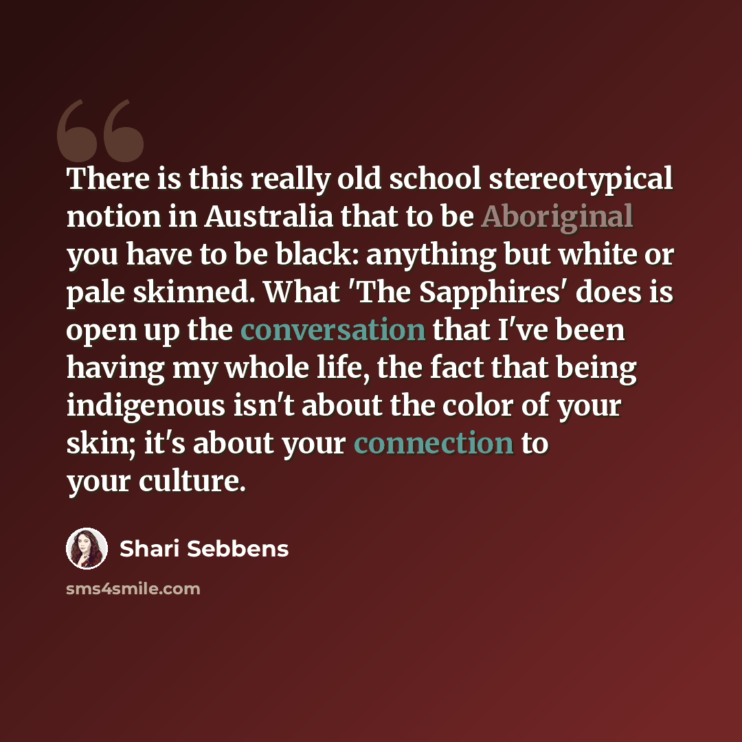 “There is this really old school stereotypical notion in Australia that to be Aboriginal you have to be black: anything but white or pale skinned. What 'The Sapphires' does is open up the conversation that I've been having my whole life, the fact that being indigenous isn't about the color of your…” quote by Shari Sebbens