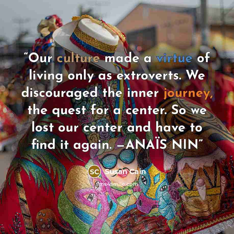 “Our culture made a virtue of living only as extroverts. We discouraged the inner journey, the quest for a center. So we lost our center and have to find it again. —ANAÏS NIN” quote by Susan Cain