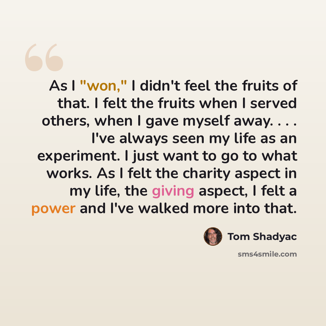 “As I "won," I didn't feel the fruits of that. I felt the fruits when I served others, when I gave myself away. . . . I've always seen my life as an experiment. I just want to go to what works. As I felt the charity aspect in my life, the giving aspect, I felt a power and I've walked more into that.” quote by Tom Shadyac