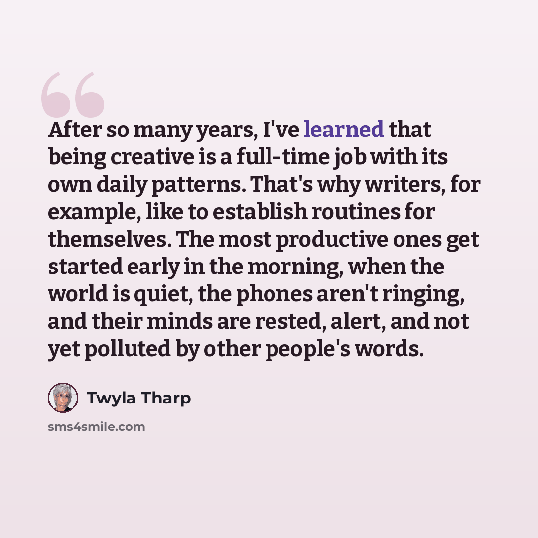 “After so many years, I've learned that being creative is a full-time job with its own daily patterns. That's why writers, for example, like to establish routines for themselves. The most productive ones get started early in the morning, when the world is quiet, the phones aren't ringing, and their…” quote by Twyla Tharp