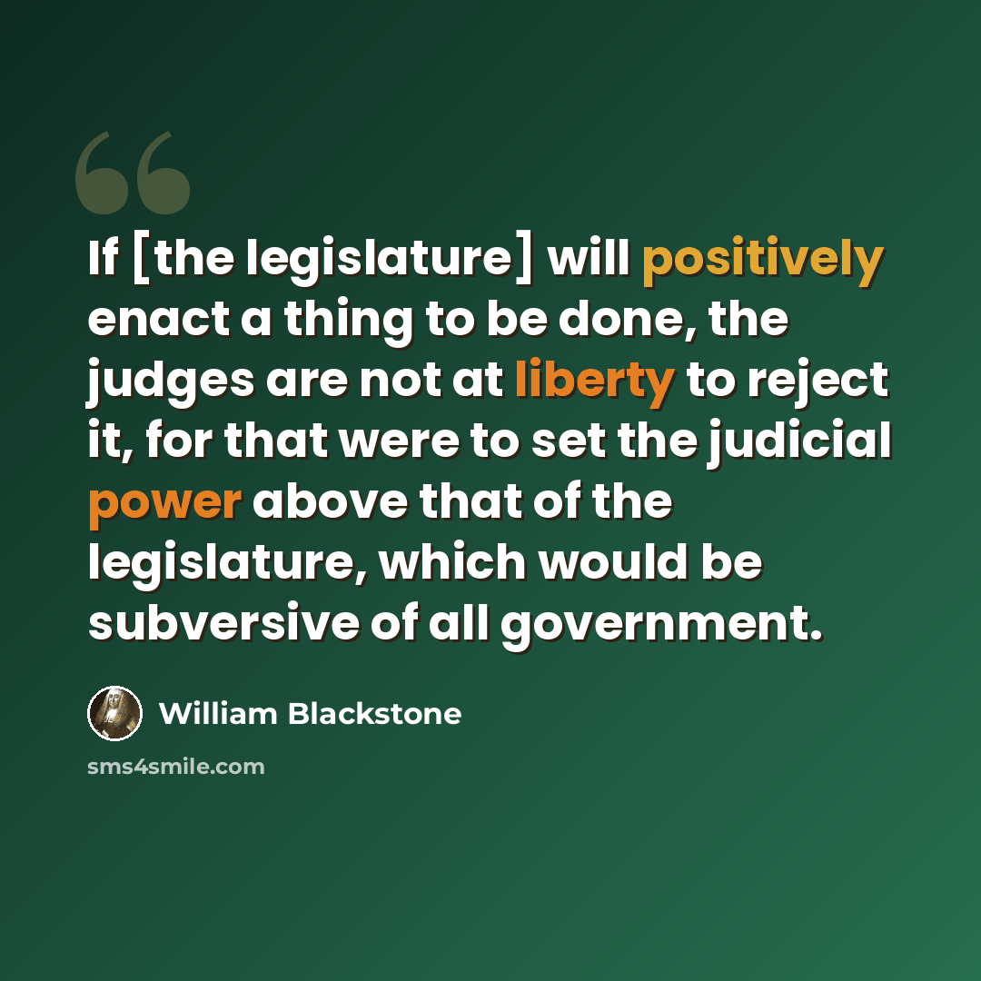 “If [the legislature] will positively enact a thing to be done, the judges are not at liberty to reject it, for that were to set the judicial power above that of the legislature, which would be subversive of all government.” quote by William Blackstone
