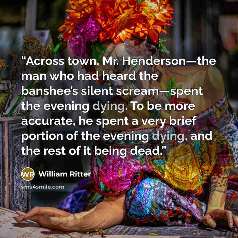 “Across town, Mr. Henderson—the man who had heard the banshee’s silent scream—spent the evening dying. To be more accurate, he spent a very brief portion of the evening dying, and the rest of it being dead.” quote by William Ritter