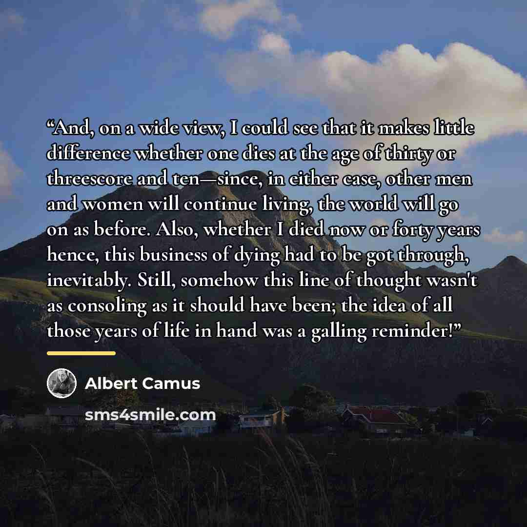 “And, on a wide view, I could see that it makes little difference whether one dies at the age of thirty or threescore and ten—since, in either case, other men and women will continue living, the world will go on as before. Also, whether I died now or forty years hence, this business of dying had to…” quote by Albert Camus