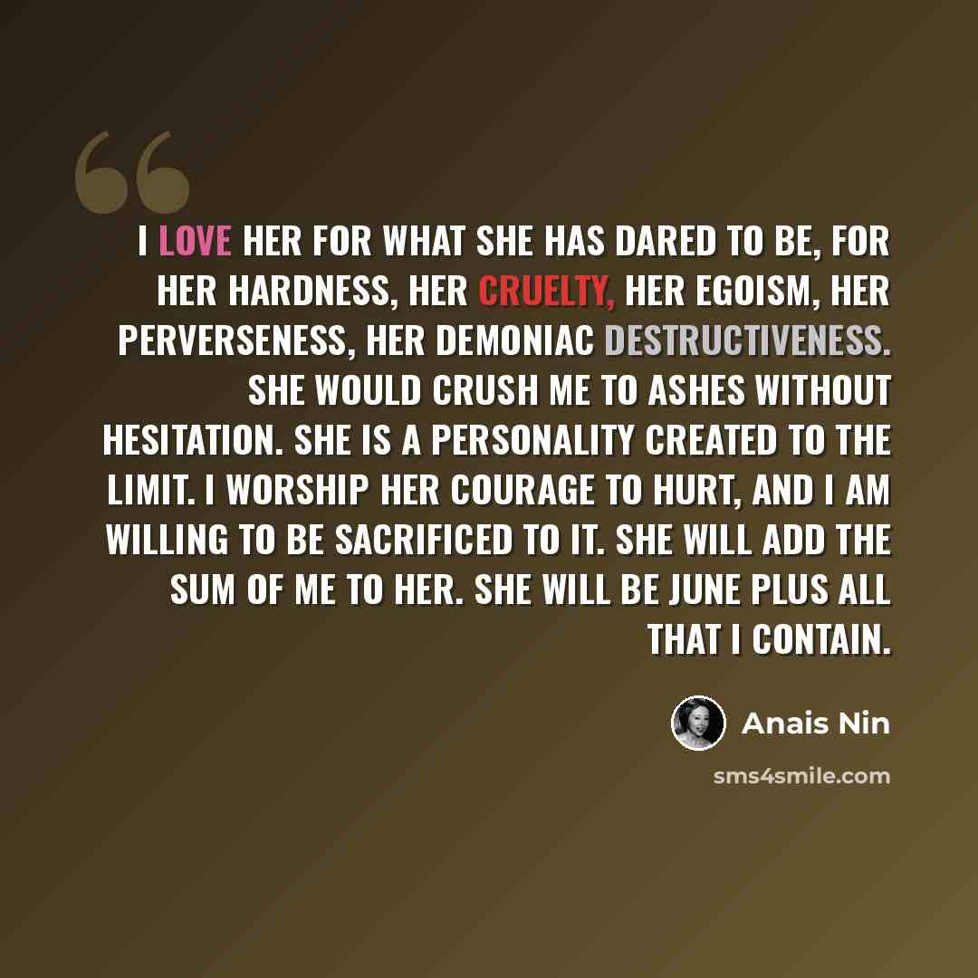 “I love her for what she has dared to be, for her hardness, her cruelty, her egoism, her perverseness, her demoniac destructiveness. She would crush me to ashes without hesitation. She is a personality created to the limit. I worship her courage to hurt, and I am willing to be sacrificed to it. She…” quote by Anais Nin