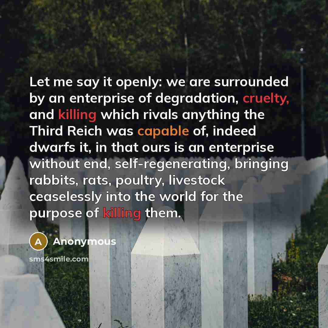 “Let me say it openly: we are surrounded by an enterprise of degradation, cruelty, and killing which rivals anything the Third Reich was capable of, indeed dwarfs it, in that ours is an enterprise without end, self-regenerating, bringing rabbits, rats, poultry, livestock ceaselessly into the world…” quote by Anonymous
