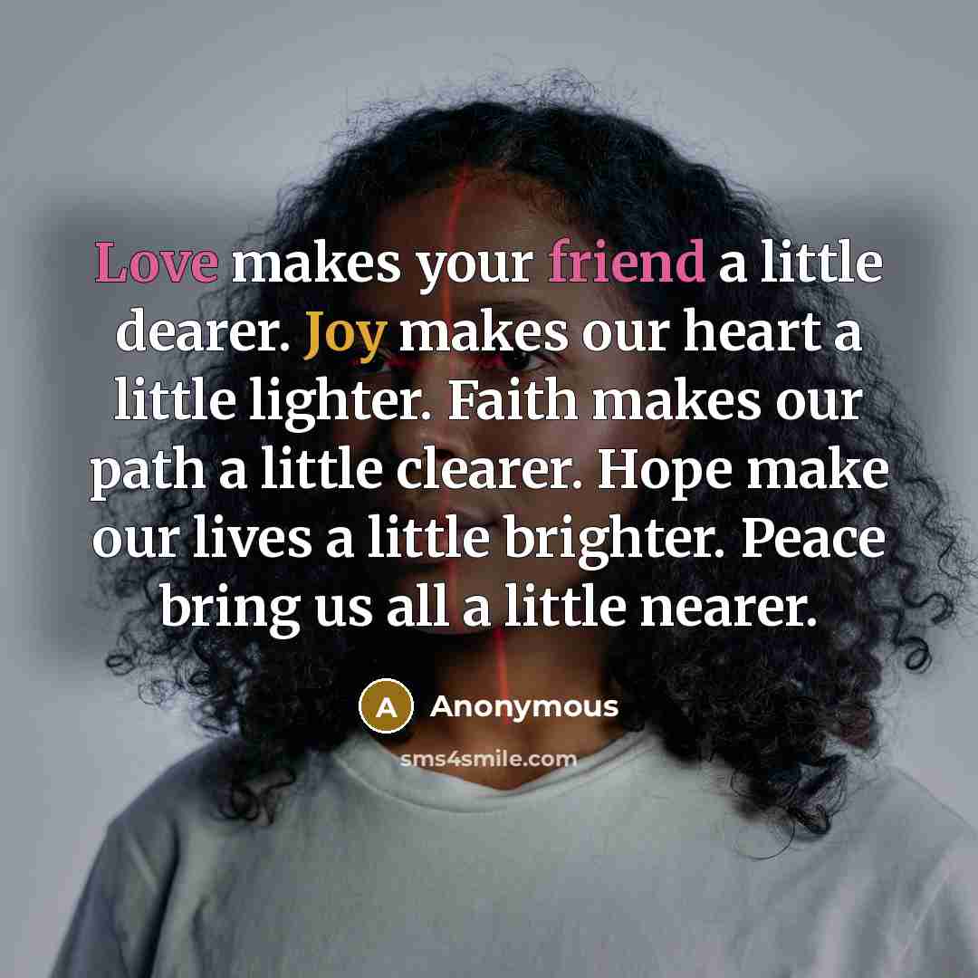 “Love makes your friend a little dearer. Joy makes our heart a little lighter. Faith makes our path a little clearer. Hope make our lives a little brighter. Peace bring us all a little nearer.” quote by Anonymous