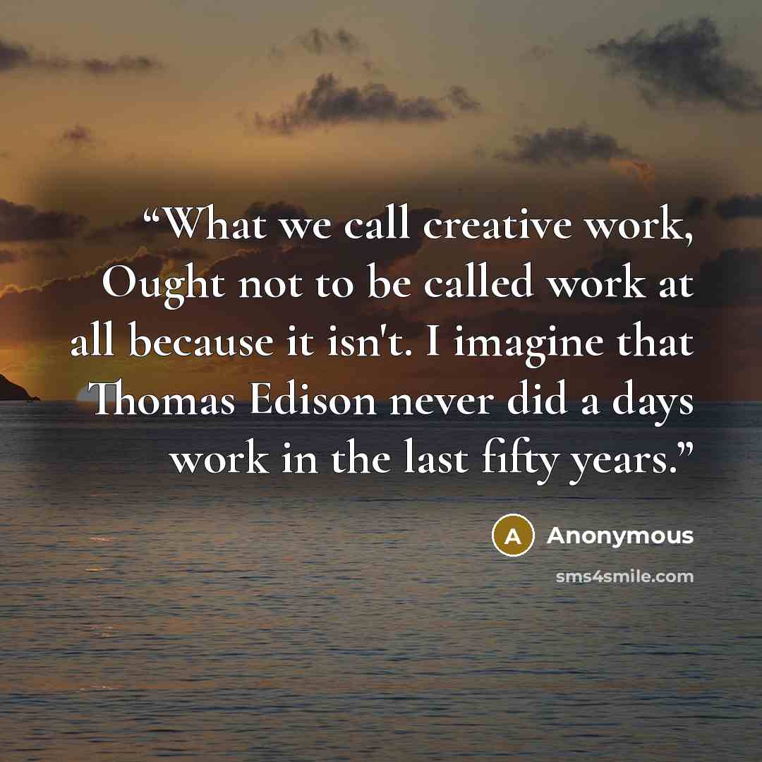 “What we call creative work, Ought not to be called work at all because it isn't. I imagine that Thomas Edison never did a days work in the last fifty years.” quote by Anonymous