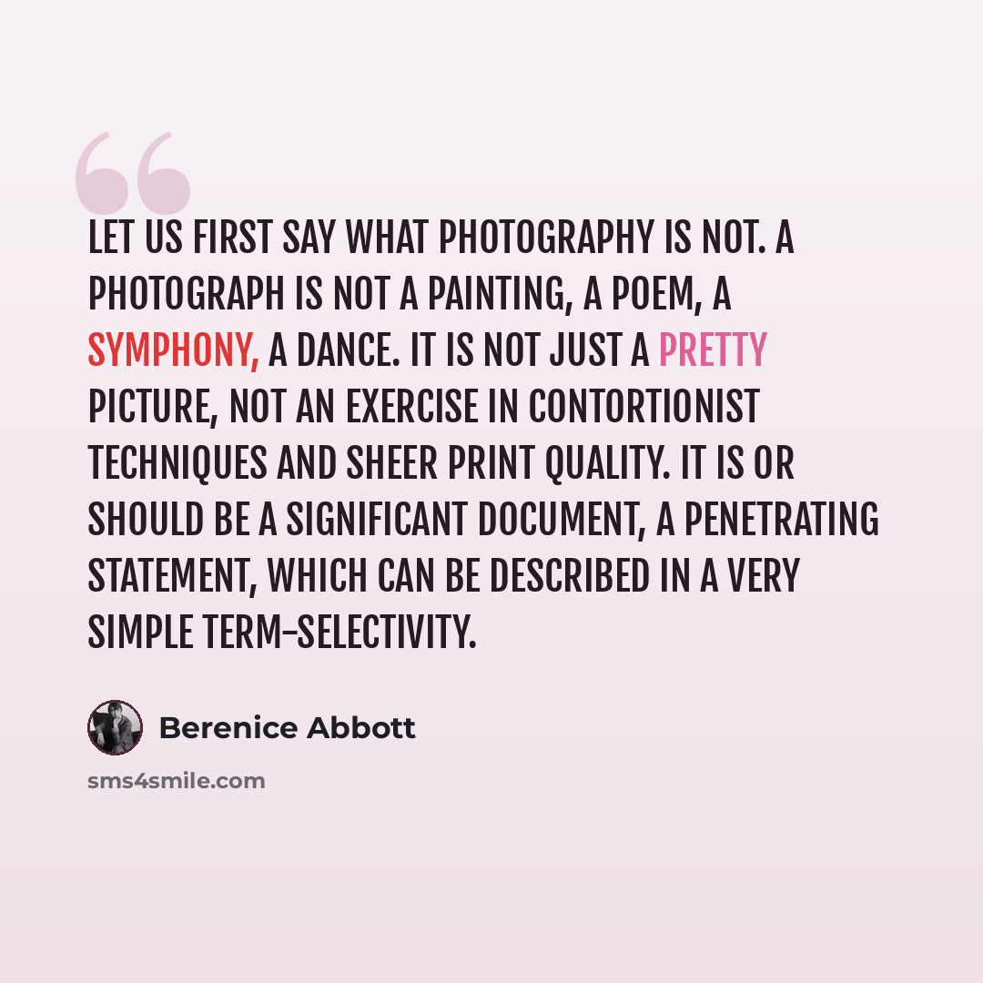 “Let us first say what photography is not. A photograph is not a painting, a poem, a symphony, a dance. It is not just a pretty picture, not an exercise in contortionist techniques and sheer print quality. It is or should be a significant document, a penetrating statement, which can be described in…” quote by Berenice Abbott