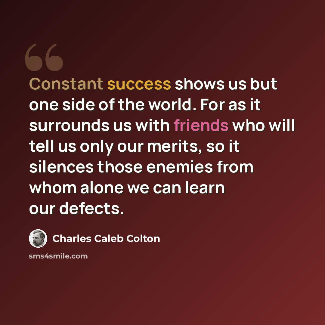“Constant success shows us but one side of the world. For as it surrounds us with friends who will tell us only our merits, so it silences those enemies from whom alone we can learn our defects.” quote by Charles Caleb Colton