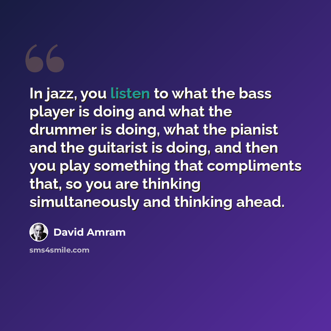 “In jazz, you listen to what the bass player is doing and what the drummer is doing, what the pianist and the guitarist is doing, and then you play something that compliments that, so you are thinking simultaneously and thinking ahead.” quote by David Amram