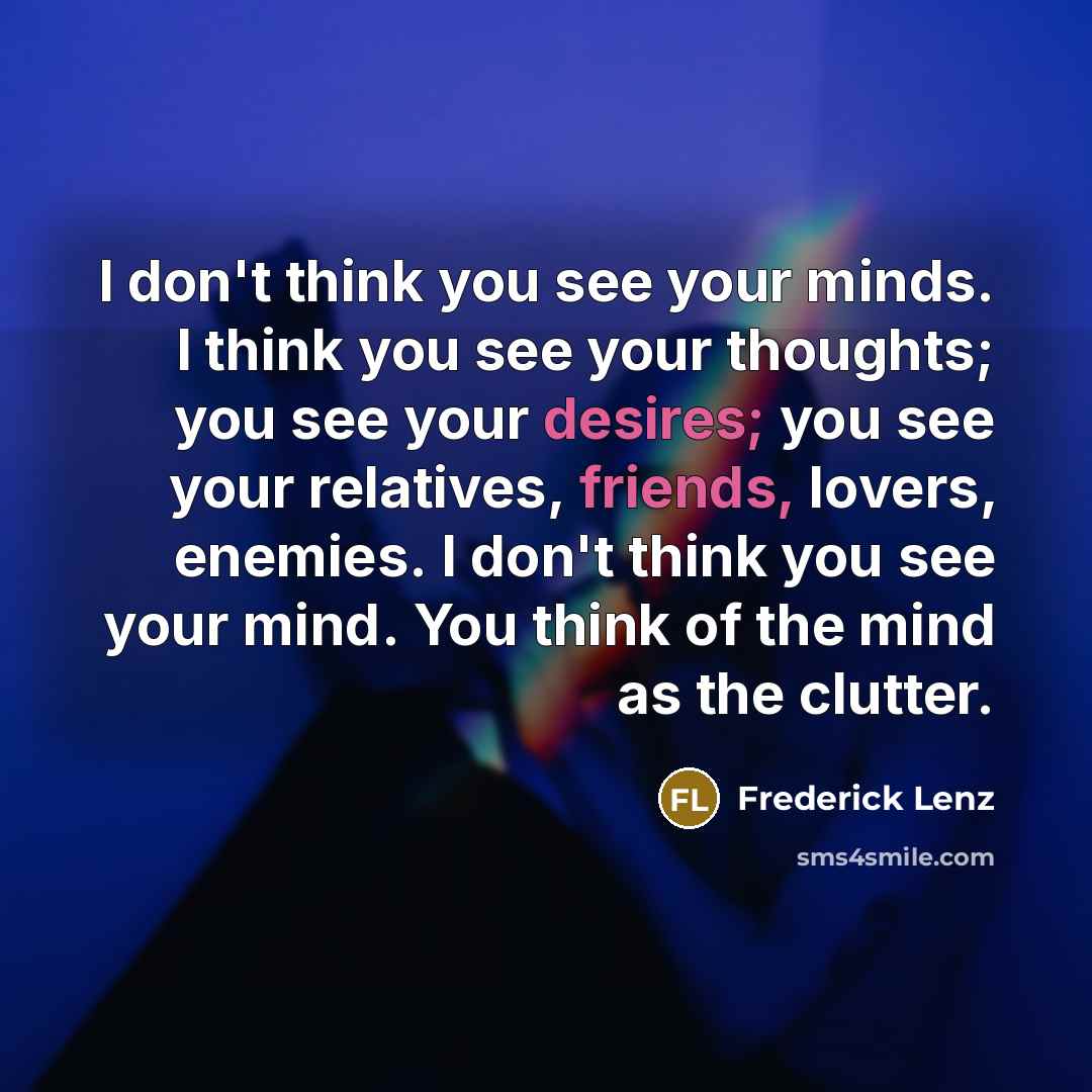 “I don't think you see your minds. I think you see your thoughts; you see your desires; you see your relatives, friends, lovers, enemies. I don't think you see your mind. You think of the mind as the clutter.” quote by Frederick Lenz