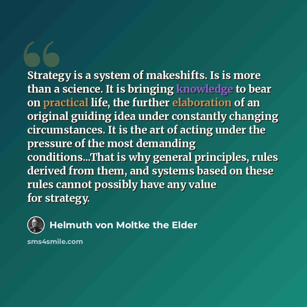 “Strategy is a system of makeshifts. Is is more than a science. It is bringing knowledge to bear on practical life, the further elaboration of an original guiding idea under constantly changing circumstances. It is the art of acting under the pressure of the most demanding conditions...That is why…” quote by Helmuth von Moltke the Elder