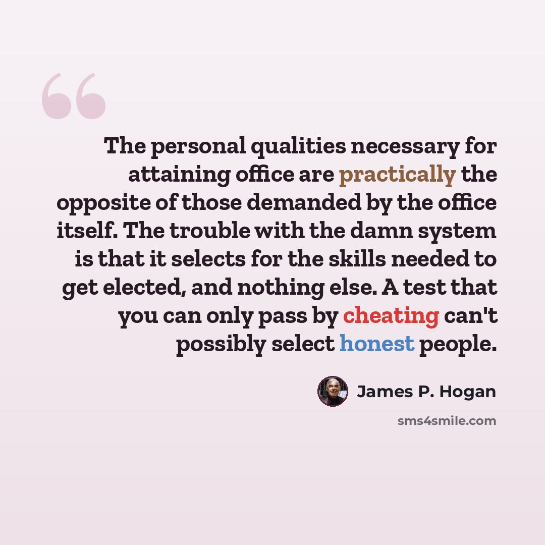 “The personal qualities necessary for attaining office are practically the opposite of those demanded by the office itself. The trouble with the damn system is that it selects for the skills needed to get elected, and nothing else. A test that you can only pass by cheating can't possibly select…” quote by James P. Hogan
