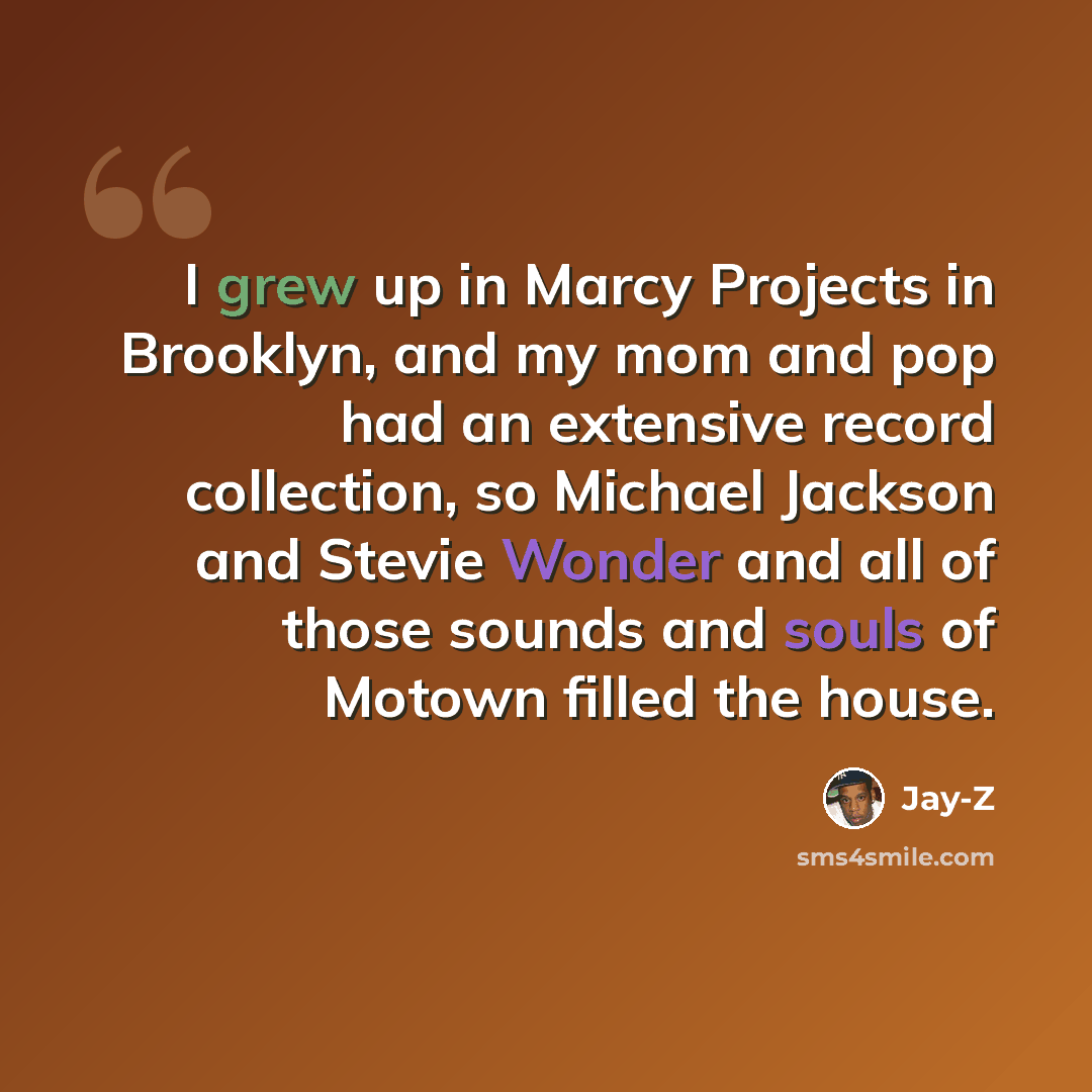 “I grew up in Marcy Projects in Brooklyn, and my mom and pop had an extensive record collection, so Michael Jackson and Stevie Wonder and all of those sounds and souls of Motown filled the house.” quote by Jay-Z