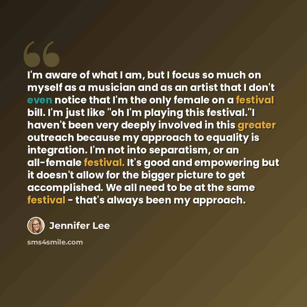 “I'm aware of what I am, but I focus so much on myself as a musician and as an artist that I don't even notice that I'm the only female on a festival bill. I'm just like "oh I'm playing this festival."I haven't been very deeply involved in this greater outreach because my approach to equality is…” quote by Jennifer Lee