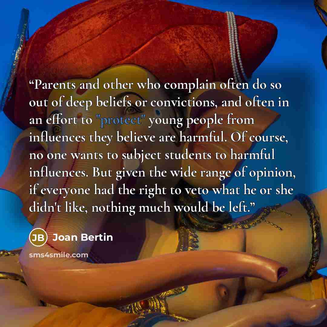 “Parents and other who complain often do so out of deep beliefs or convictions, and often in an effort to "protect" young people from influences they believe are harmful. Of course, no one wants to subject students to harmful influences. But given the wide range of opinion, if everyone had the…” quote by Joan Bertin