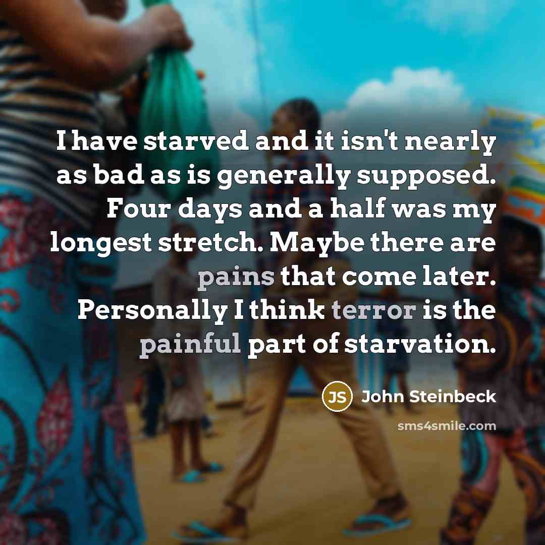 “I have starved and it isn't nearly as bad as is generally supposed. Four days and a half was my longest stretch. Maybe there are pains that come later. Personally I think terror is the painful part of starvation.” quote by John Steinbeck