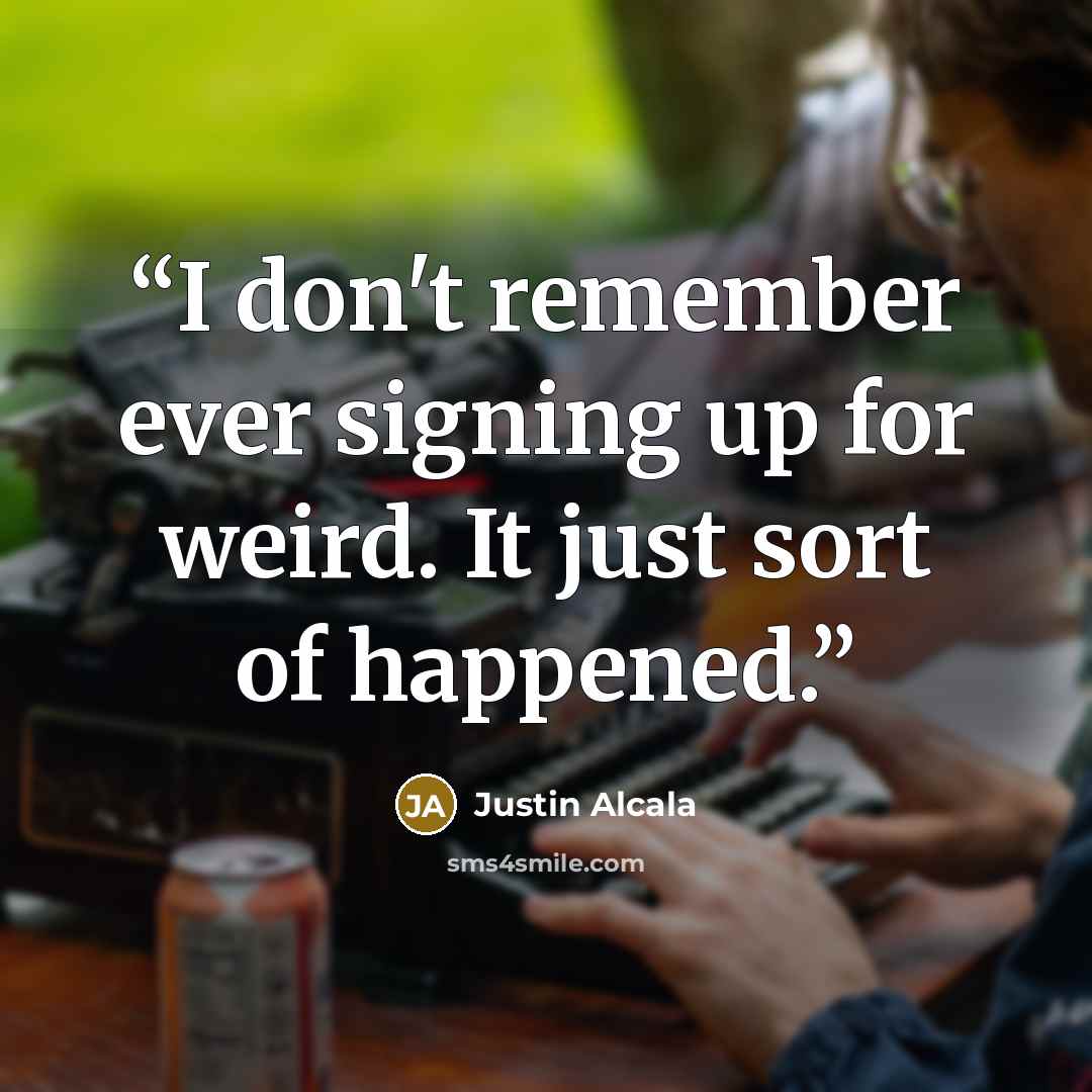 “I don't remember ever signing up for weird. It just sort of happened.” quote by Justin Alcala