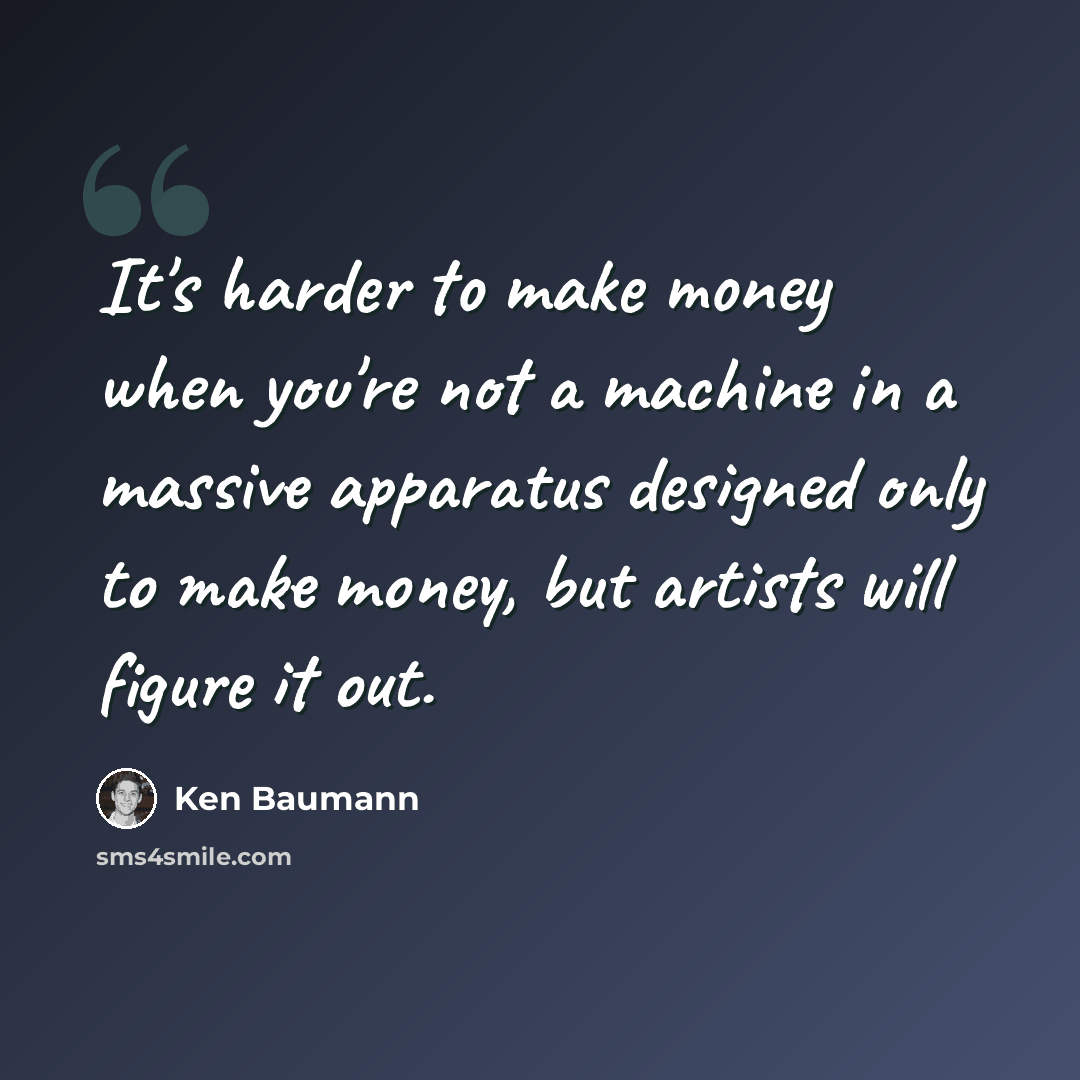 “It's harder to make money when you're not a machine in a massive apparatus designed only to make money, but artists will figure it out.” quote by Ken Baumann