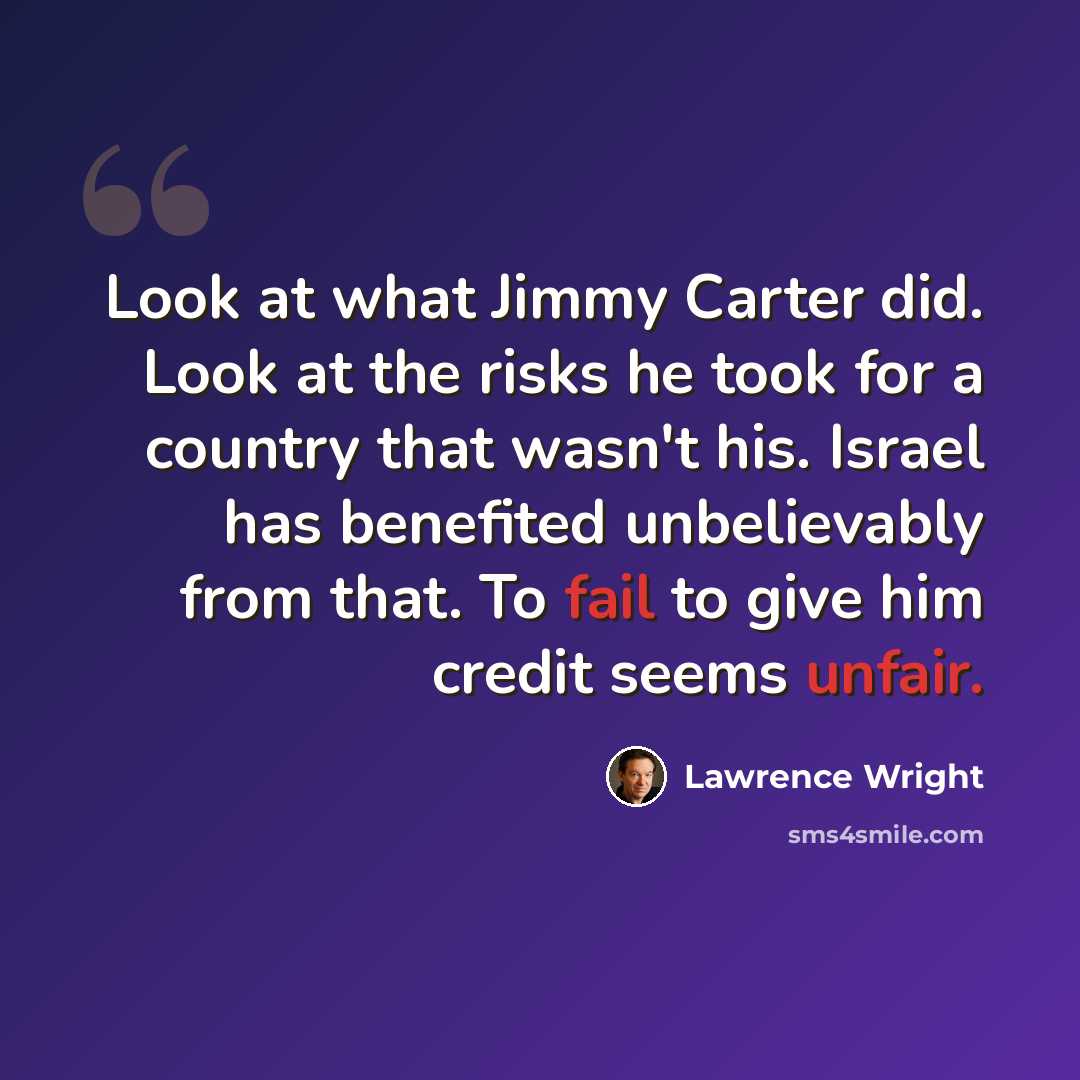 “Look at what Jimmy Carter did. Look at the risks he took for a country that wasn't his. Israel has benefited unbelievably from that. To fail to give him credit seems unfair.” quote by Lawrence Wright