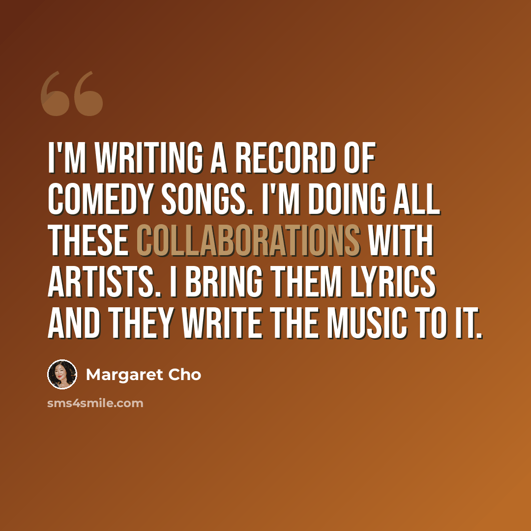 “I'm writing a record of comedy songs. I'm doing all these collaborations with artists. I bring them lyrics and they write the music to it.” quote by Margaret Cho