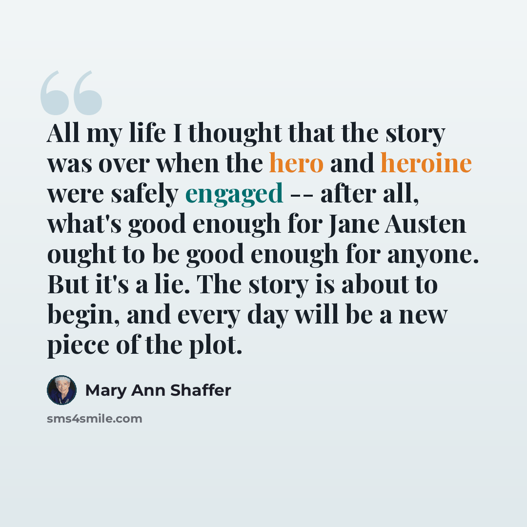 “All my life I thought that the story was over when the hero and heroine were safely engaged -- after all, what's good enough for Jane Austen ought to be good enough for anyone. But it's a lie. The story is about to begin, and every day will be a new piece of the plot.” quote by Mary Ann Shaffer