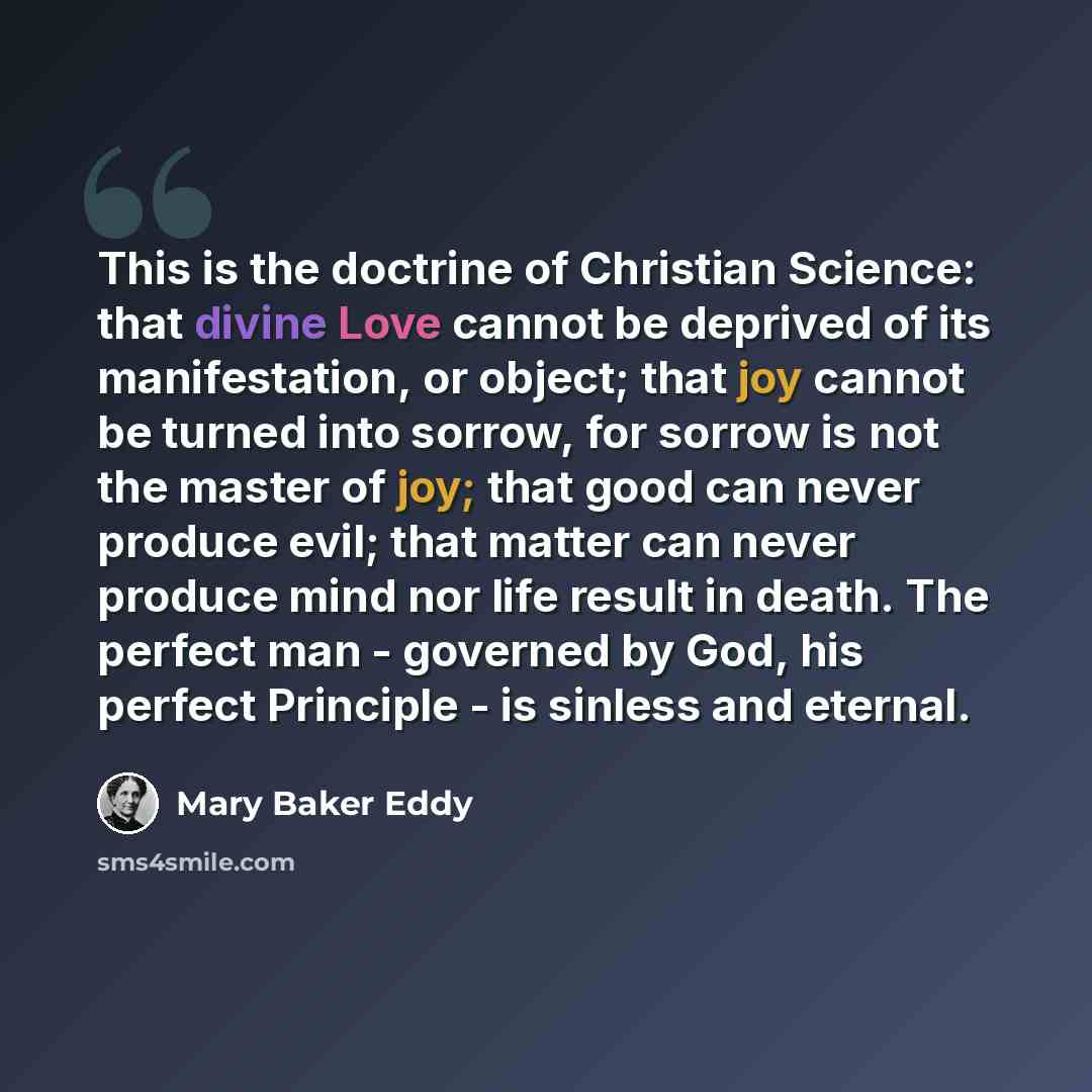 “This is the doctrine of Christian Science: that divine Love cannot be deprived of its manifestation, or object; that joy cannot be turned into sorrow, for sorrow is not the master of joy; that good can never produce evil; that matter can never produce mind nor life result in death. The perfect man…” quote by Mary Baker Eddy