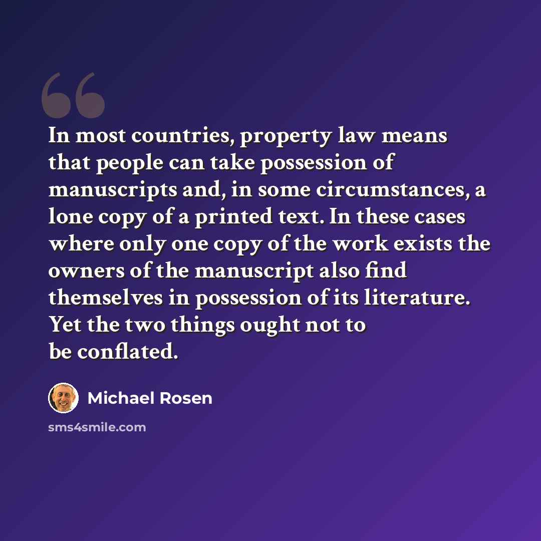 “In most countries, property law means that people can take possession of manuscripts and, in some circumstances, a lone copy of a printed text. In these cases where only one copy of the work exists the owners of the manuscript also find themselves in possession of its literature. Yet the two…” quote by Michael Rosen