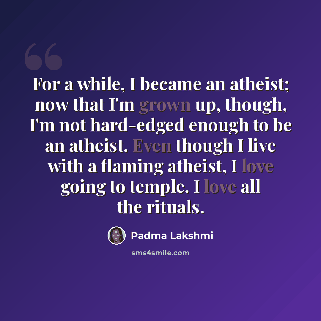 “For a while, I became an atheist; now that I'm grown up, though, I'm not hard-edged enough to be an atheist. Even though I live with a flaming atheist, I love going to temple. I love all the rituals.” quote by Padma Lakshmi