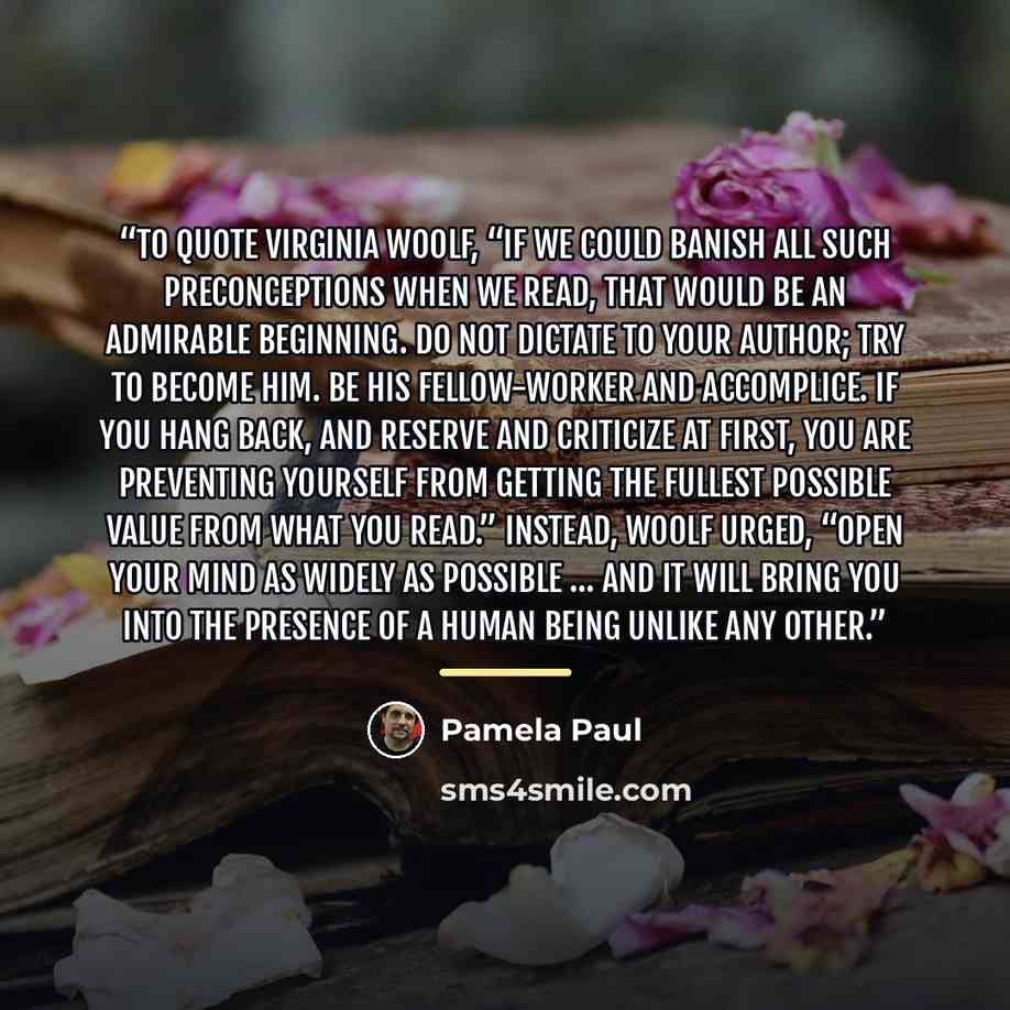 “To quote Virginia Woolf, “If we could banish all such preconceptions when we read, that would be an admirable beginning. Do not dictate to your author; try to become him. Be his fellow-worker and accomplice. If you hang back, and reserve and criticize at first, you are preventing yourself from…” quote by Pamela Paul