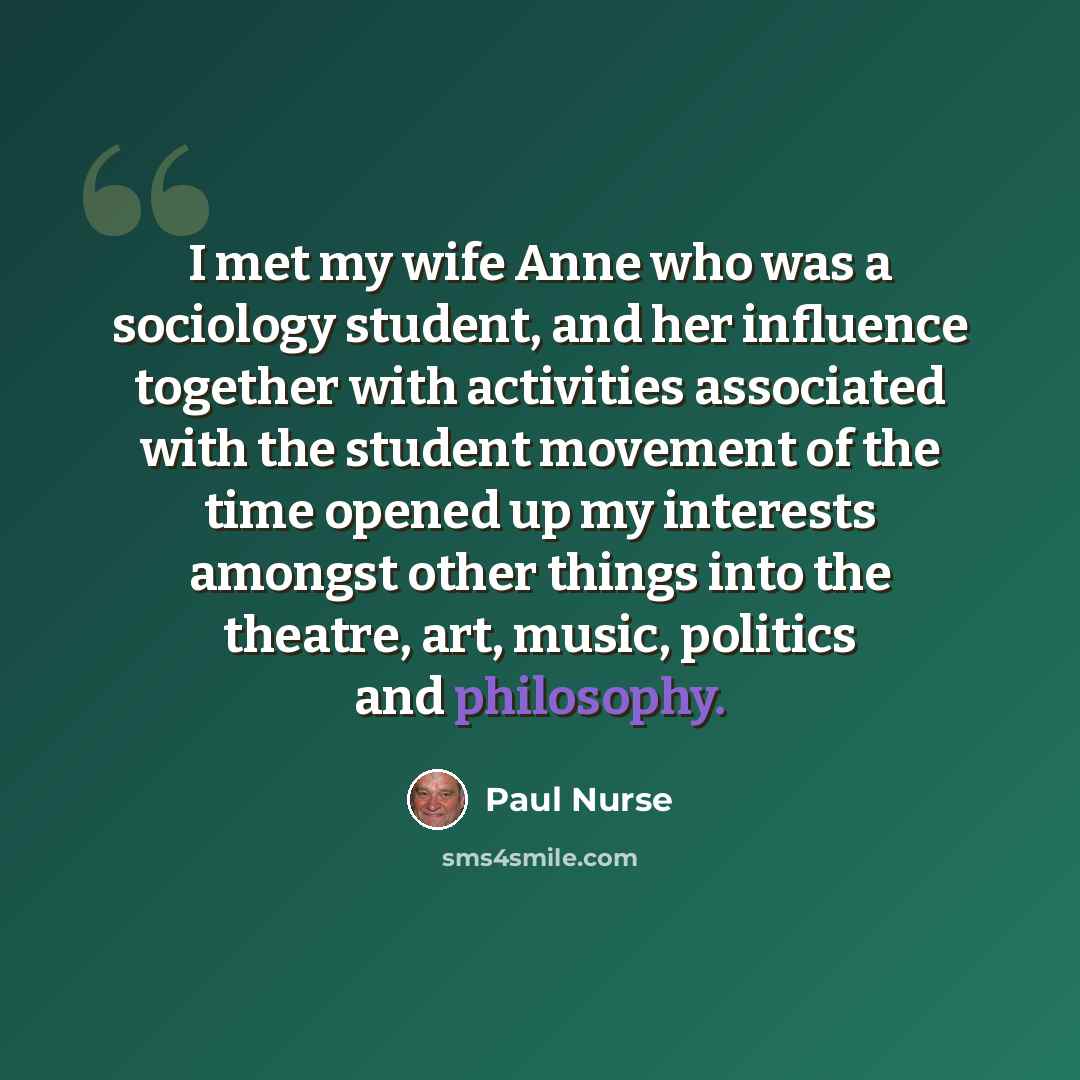 “I met my wife Anne who was a sociology student, and her influence together with activities associated with the student movement of the time opened up my interests amongst other things into the theatre, art, music, politics and philosophy.” quote by Paul Nurse