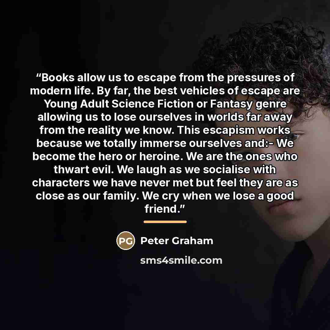 “Books allow us to escape from the pressures of modern life. By far, the best vehicles of escape are Young Adult Science Fiction or Fantasy genre allowing us to lose ourselves in worlds far away from the reality we know. This escapism works because we totally immerse ourselves and:- We become the…” quote by Peter Graham