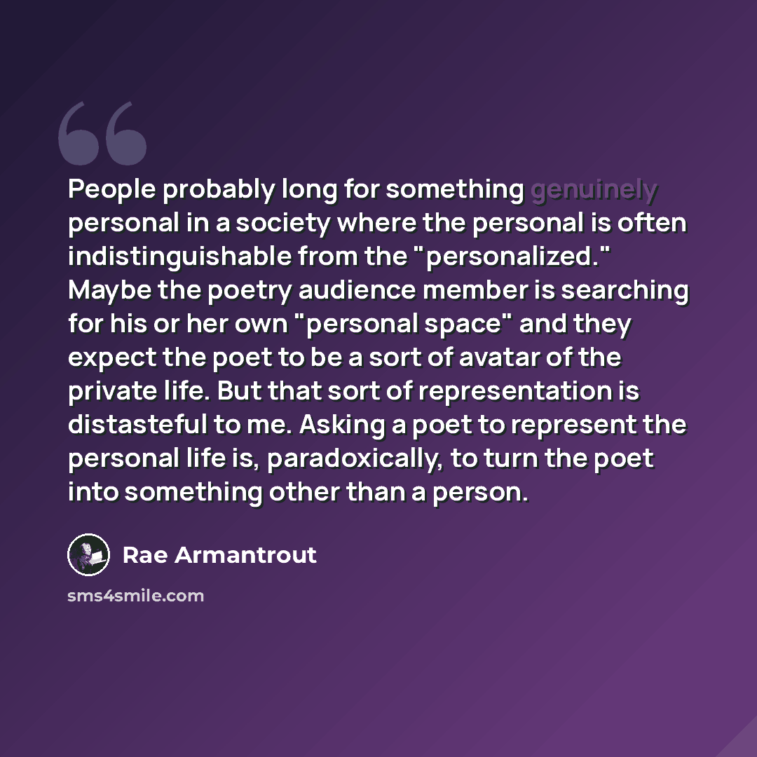 “People probably long for something genuinely personal in a society where the personal is often indistinguishable from the "personalized." Maybe the poetry audience member is searching for his or her own "personal space" and they expect the poet to be a sort of avatar of the private life. But that…” quote by Rae Armantrout
