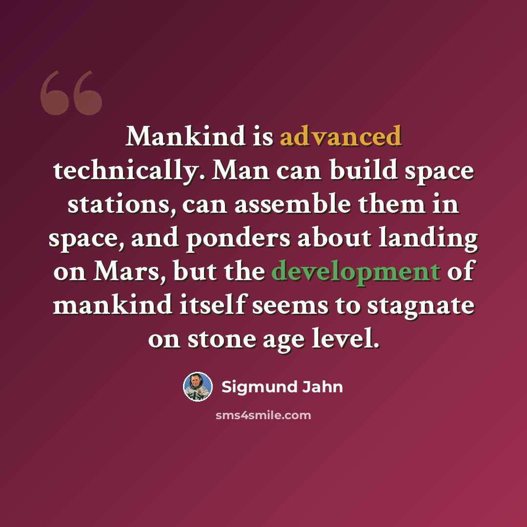 “Mankind is advanced technically. Man can build space stations, can assemble them in space, and ponders about landing on Mars, but the development of mankind itself seems to stagnate on stone age level.” quote by Sigmund Jahn