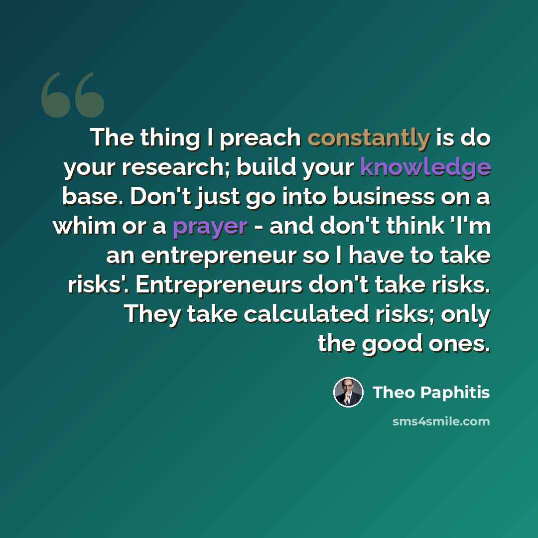 “The thing I preach constantly is do your research; build your knowledge base. Don't just go into business on a whim or a prayer - and don't think 'I'm an entrepreneur so I have to take risks'. Entrepreneurs don't take risks. They take calculated risks; only the good ones.” quote by Theo Paphitis