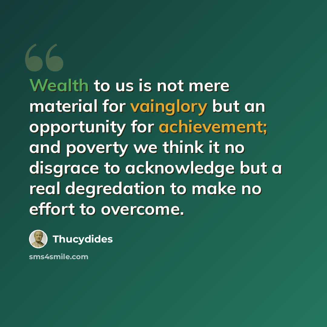 “Wealth to us is not mere material for vainglory but an opportunity for achievement; and poverty we think it no disgrace to acknowledge but a real degredation to make no effort to overcome.” quote by Thucydides